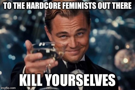 Leonardo Dicaprio Cheers Meme | TO THE HARDCORE FEMINISTS OUT THERE KILL YOURSELVES | image tagged in memes,leonardo dicaprio cheers | made w/ Imgflip meme maker