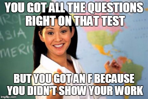 Unhelpful High School Teacher | YOU GOT ALL THE QUESTIONS RIGHT ON THAT TEST BUT YOU GOT AN F BECAUSE YOU DIDN'T SHOW YOUR WORK | image tagged in memes,unhelpful high school teacher | made w/ Imgflip meme maker