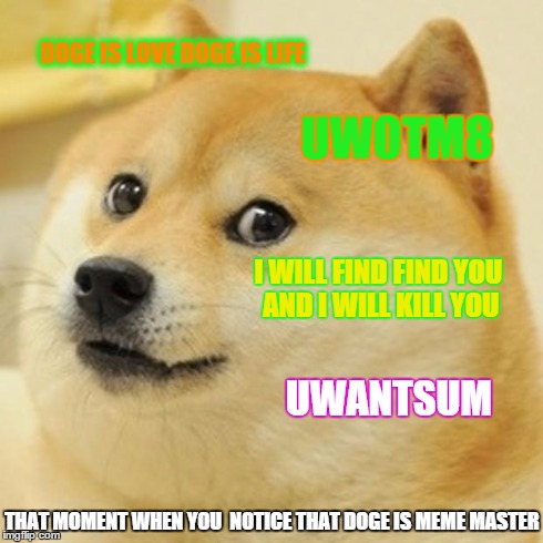 Doge | DOGE IS LOVE DOGE IS LIFE UWOTM8 I WILL FIND FIND YOU AND I WILL KILL YOU UWANTSUM THAT MOMENT WHEN YOU  NOTICE THAT DOGE IS MEME MASTER | image tagged in memes,doge | made w/ Imgflip meme maker