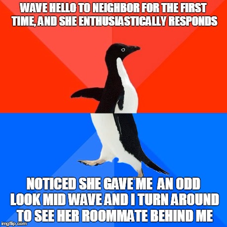 Socially Awesome Awkward Penguin | WAVE HELLO TO NEIGHBOR FOR THE FIRST TIME, AND SHE ENTHUSIASTICALLY RESPONDS NOTICED SHE GAVE ME  AN ODD LOOK MID WAVE AND I TURN AROUND TO  | image tagged in memes,socially awesome awkward penguin,AdviceAnimals | made w/ Imgflip meme maker