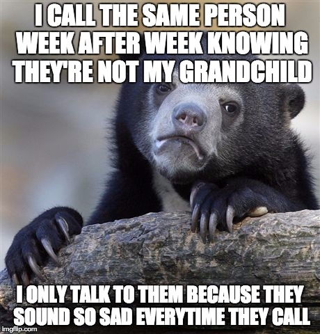 Confession Bear | I CALL THE SAME PERSON WEEK AFTER WEEK KNOWING THEY'RE NOT MY GRANDCHILD I ONLY TALK TO THEM BECAUSE THEY SOUND SO SAD EVERYTIME THEY CALL | image tagged in memes,confession bear | made w/ Imgflip meme maker