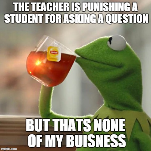 My teacher thinks that us asking a question is a 'waste of time' | THE TEACHER IS PUNISHING A STUDENT FOR ASKING A QUESTION BUT THATS NONE OF MY BUISNESS | image tagged in memes,but thats none of my business,kermit the frog | made w/ Imgflip meme maker