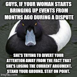 A little help for my bewildered brethren.  | GUYS, IF YOUR WOMAN STARTS BRINGING UP EVENTS FROM MONTHS AGO DURING A DISPUTE SHE'S TRYING TO DIVERT YOUR ATTENTION AWAY FROM THE FACT THAT | image tagged in angry advice mallard | made w/ Imgflip meme maker