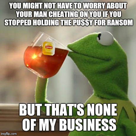 But That's None Of My Business Meme | YOU MIGHT NOT HAVE TO WORRY ABOUT YOUR MAN CHEATING ON YOU IF YOU STOPPED HOLDING THE PU$$Y FOR RANSOM BUT THAT'S NONE OF MY BUSINESS | image tagged in memes,but thats none of my business,kermit the frog | made w/ Imgflip meme maker