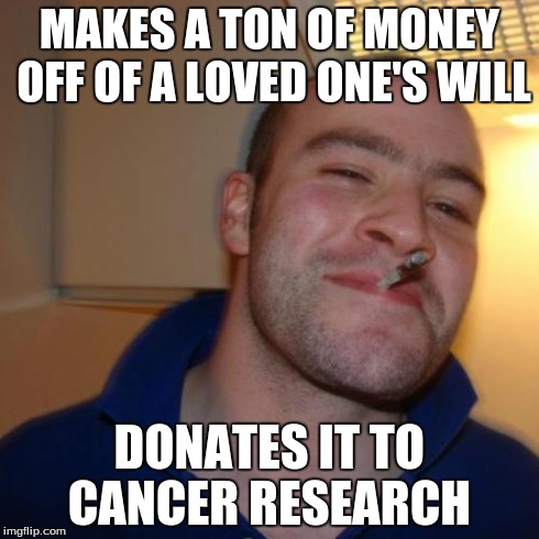 Good Guy Greg Meme | MAKES A TON OF MONEY OFF OF A LOVED ONE'S WILL DONATES IT TO CANCER RESEARCH | image tagged in memes,good guy greg | made w/ Imgflip meme maker