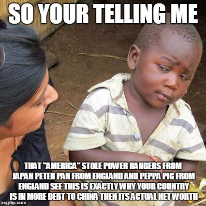 Third World Skeptical Kid Meme | SO YOUR TELLING ME THAT "AMERICA" STOLE POWER RANGERS FROM JAPAN PETER PAN FROM ENGLAND AND PEPPA PIG FROM ENGLAND SEE THIS IS EXACTLY WHY Y | image tagged in memes,third world skeptical kid | made w/ Imgflip meme maker