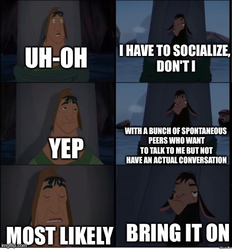 I'm sure my fellow introverts understand. | YEP WITH A BUNCH OF SPONTANEOUS PEERS WHO WANT TO TALK TO ME BUT NOT HAVE AN ACTUAL CONVERSATION UH-OH I HAVE TO SOCIALIZE, DON'T I MOST LIK | image tagged in bring it on,socially awkward,funny,introvert | made w/ Imgflip meme maker
