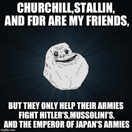 Forever Alone | CHURCHILL,STALLIN, AND FDR ARE MY FRIENDS, BUT THEY ONLY HELP THEIR ARMIES FIGHT HITLER'S,MUSSOLINI'S, AND THE EMPEROR OF JAPAN'S ARMIES | image tagged in memes,forever alone | made w/ Imgflip meme maker