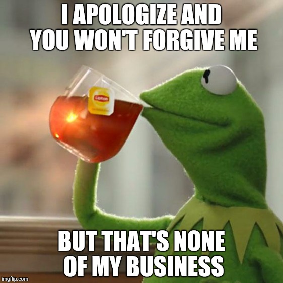 But That's None Of My Business Meme | I APOLOGIZE AND YOU WON'T FORGIVE ME BUT THAT'S NONE OF MY BUSINESS | image tagged in memes,but thats none of my business,kermit the frog | made w/ Imgflip meme maker