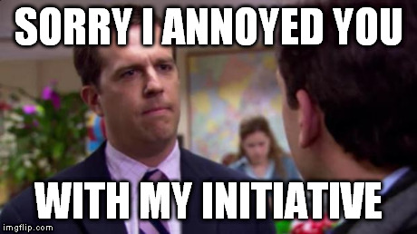 Sorry I annoyed you | SORRY I ANNOYED YOU WITH MY INITIATIVE | image tagged in sorry i annoyed you,AdviceAnimals | made w/ Imgflip meme maker