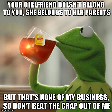 But That's None Of My Business | YOUR GIRLFRIEND DOESN'T BELONG TO YOU, SHE BELONGS TO HER PARENTS BUT THAT'S NONE OF MY BUSINESS, SO DON'T BEAT THE CRAP OUT OF ME | image tagged in memes,but thats none of my business,kermit the frog | made w/ Imgflip meme maker