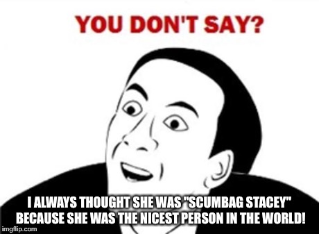 You don't say? | I ALWAYS THOUGHT SHE WAS "SCUMBAG STACEY" BECAUSE SHE WAS THE NICEST PERSON IN THE WORLD! | image tagged in you don't say | made w/ Imgflip meme maker
