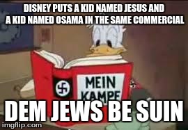Disney Anti Semite | DISNEY PUTS A KID NAMED JESUS AND A KID NAMED OSAMA IN THE SAME COMMERCIAL DEM JEWS BE SUIN | image tagged in disney anti semite | made w/ Imgflip meme maker