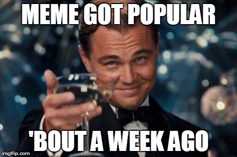 Leonardo Dicaprio Cheers Meme | MEME GOT POPULAR 'BOUT A WEEK AGO | image tagged in memes,leonardo dicaprio cheers | made w/ Imgflip meme maker