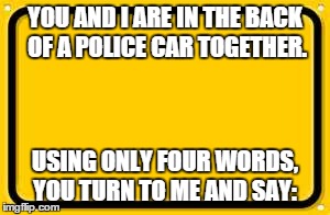 Blank Yellow Sign Meme | YOU AND I ARE IN THE BACK OF A POLICE CAR TOGETHER. USING ONLY FOUR WORDS, YOU TURN TO ME AND SAY: | image tagged in memes,blank yellow sign | made w/ Imgflip meme maker