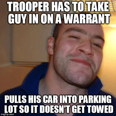 Good Guy Greg (No Joint) | TROOPER HAS TO TAKE GUY IN ON A WARRANT PULLS HIS CAR INTO PARKING LOT SO IT DOESN'T GET TOWED | image tagged in good guy greg no joint,AdviceAnimals | made w/ Imgflip meme maker