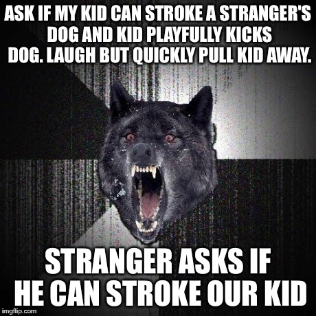 Insanity Wolf Meme | ASK IF MY KID CAN STROKE A STRANGER'S DOG AND KID PLAYFULLY KICKS DOG. LAUGH BUT QUICKLY PULL KID AWAY. STRANGER ASKS IF HE CAN STROKE OUR K | image tagged in memes,insanity wolf | made w/ Imgflip meme maker