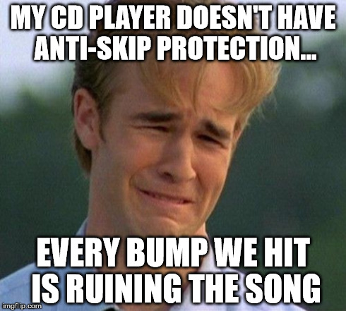 1990s First World Problems Meme | MY CD PLAYER DOESN'T HAVE ANTI-SKIP PROTECTION... EVERY BUMP WE HIT IS RUINING THE SONG | image tagged in memes,1990s first world problems | made w/ Imgflip meme maker