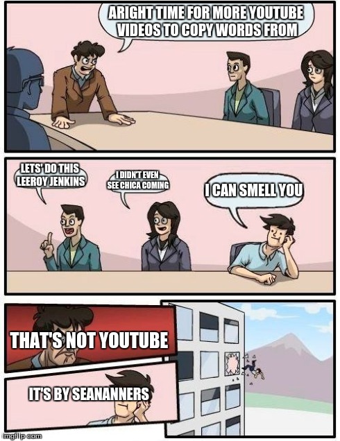 Boardroom Meeting Suggestion | ARIGHT TIME FOR MORE YOUTUBE VIDEOS TO COPY WORDS FROM LETS' DO THIS LEEROY JENKINS I DIDN'T EVEN SEE CHICA COMING I CAN SMELL YOU THAT'S NO | image tagged in memes,boardroom meeting suggestion | made w/ Imgflip meme maker