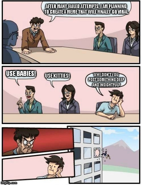 Boardroom Meeting Suggestion Meme | AFTER MANY FAILED ATTEMPTS, I AM PLANNING TO CREATE A MEME THAT WILL FINALLY GO VIRAL. USE BABIES! USE KITTIES! WHY DON'T YOU POST SOMETHING | image tagged in memes,boardroom meeting suggestion | made w/ Imgflip meme maker