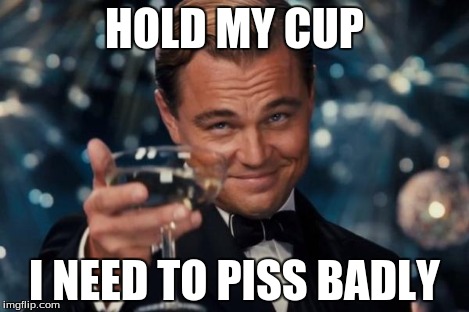 Leonardo Dicaprio Cheers Meme | HOLD MY CUP I NEED TO PISS BADLY | image tagged in memes,leonardo dicaprio cheers | made w/ Imgflip meme maker