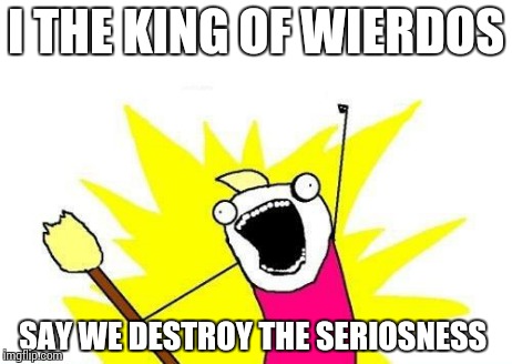 X All The Y | I THE KING OF WIERDOS SAY WE DESTROY THE SERIOSNESS | image tagged in memes,x all the y | made w/ Imgflip meme maker