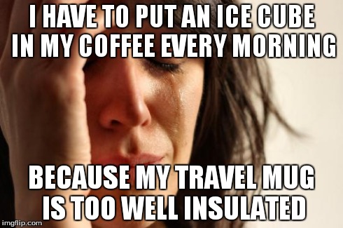 First World Problems Meme | I HAVE TO PUT AN ICE CUBE IN MY COFFEE EVERY MORNING BECAUSE MY TRAVEL MUG IS TOO WELL INSULATED | image tagged in memes,first world problems,AdviceAnimals | made w/ Imgflip meme maker