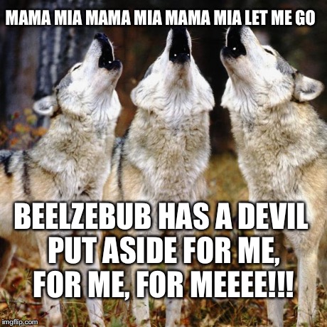 Wolf chorus | MAMA MIA MAMA MIA MAMA MIA LET ME GO BEELZEBUB HAS A DEVIL PUT ASIDE FOR ME, FOR ME, FOR MEEEE!!! | image tagged in wolf chorus | made w/ Imgflip meme maker