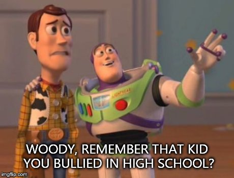 X, X Everywhere Meme | WOODY, REMEMBER THAT KID YOU BULLIED IN HIGH SCHOOL? | image tagged in memes,x x everywhere | made w/ Imgflip meme maker