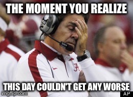 When you want to just go home and cry | THE MOMENT YOU REALIZE THIS DAY COULDN'T GET ANY WORSE | image tagged in nick saban,college football,funny memes,sports fans,college humor,bad day | made w/ Imgflip meme maker