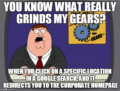 Peter Griffin News | YOU KNOW WHAT REALLY GRINDS MY GEARS? WHEN YOU CLICK ON A SPECIFIC LOCATION IN A GOOGLE SEARCH, AND IT REDIRECTS YOU TO THE CORPORATE HOMEPA | image tagged in memes,peter griffin news | made w/ Imgflip meme maker