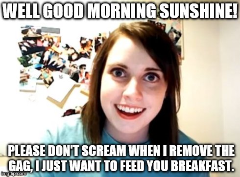Overly Attached Girlfriend Meme | WELL GOOD MORNING SUNSHINE! PLEASE DON'T SCREAM WHEN I REMOVE THE GAG, I JUST WANT TO FEED YOU BREAKFAST. | image tagged in memes,overly attached girlfriend | made w/ Imgflip meme maker