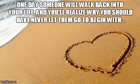 Beach Heart  | ONE DAY SOMEONE WILL WALK BACK INTO YOUR LIFE, AND YOU'LL REALIZE WHY YOU SHOULD HAVE NEVER LET THEM GO TO BEGIN WITH... | image tagged in beach heart  | made w/ Imgflip meme maker