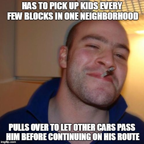 Good Guy Greg Meme | HAS TO PICK UP KIDS EVERY FEW BLOCKS IN ONE NEIGHBORHOOD PULLS OVER TO LET OTHER CARS PASS HIM BEFORE CONTINUING ON HIS ROUTE | image tagged in memes,good guy greg | made w/ Imgflip meme maker