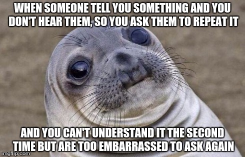 This has happened to me way too many times... I just smile and hope it wasn't a question | WHEN SOMEONE TELL YOU SOMETHING AND YOU DON'T HEAR THEM, SO YOU ASK THEM TO REPEAT IT AND YOU CAN'T UNDERSTAND IT THE SECOND TIME BUT ARE TO | image tagged in memes,awkward moment sealion,embarrassing,question,awkward | made w/ Imgflip meme maker