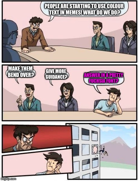 Boardroom Meeting Suggestion Meme | PEOPLE ARE STARTING TO USE COLOUR TEXT IN MEMES! WHAT DO WE DO? MAKE THEM BEND OVER? GIVE MORE GUIDANCE? ANSWER IN A PRETTY FUCHSIA FONT? | image tagged in memes,boardroom meeting suggestion | made w/ Imgflip meme maker