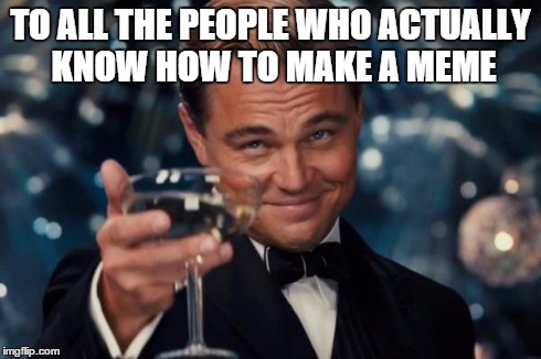 Leonardo Dicaprio Cheers Meme | TO ALL THE PEOPLE WHO ACTUALLY KNOW HOW TO MAKE A MEME | image tagged in memes,leonardo dicaprio cheers | made w/ Imgflip meme maker