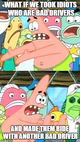 Put It Somewhere Else Patrick Meme | WHAT IF WE TOOK IDIOTS WHO ARE BAD DRIVERS AND MADE THEM RIDE WITH ANOTHER BAD DRIVER | image tagged in memes,put it somewhere else patrick | made w/ Imgflip meme maker