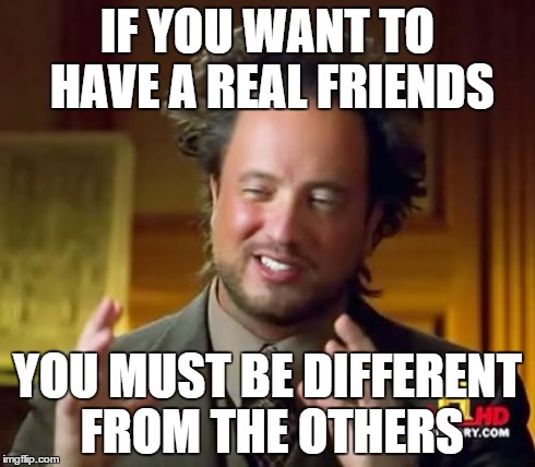 Ancient Aliens | IF YOU WANT TO HAVE A REAL FRIENDS YOU MUST BE DIFFERENT FROM THE OTHERS | image tagged in memes,ancient aliens | made w/ Imgflip meme maker