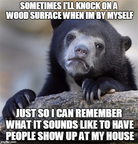 Confession Bear Meme | SOMETIMES I'LL KNOCK ON A WOOD SURFACE WHEN IM BY MYSELF JUST SO I CAN REMEMBER WHAT IT SOUNDS LIKE TO HAVE PEOPLE SHOW UP AT MY HOUSE | image tagged in memes,confession bear | made w/ Imgflip meme maker