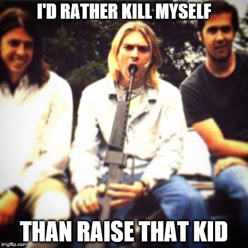 Kurt | I'D RATHER KILL MYSELF THAN RAISE THAT KID | image tagged in kurt | made w/ Imgflip meme maker