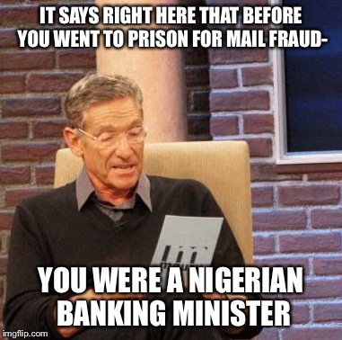 Maury Lie Detector Meme | IT SAYS RIGHT HERE THAT BEFORE YOU WENT TO PRISON FOR MAIL FRAUD- YOU WERE A NIGERIAN BANKING MINISTER | image tagged in memes,maury lie detector | made w/ Imgflip meme maker