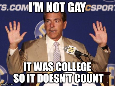 Was he in college or were you in college? | I'M NOT GAY IT WAS COLLEGE SO IT DOESN'T COUNT | image tagged in nick saban,coaching,college football,alabama,sports,football | made w/ Imgflip meme maker