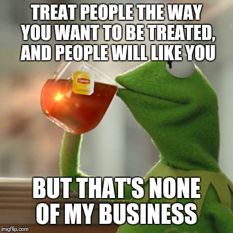 But That's None Of My Business Meme | TREAT PEOPLE THE WAY YOU WANT TO BE TREATED, AND PEOPLE WILL LIKE YOU BUT THAT'S NONE OF MY BUSINESS | image tagged in memes,but thats none of my business,kermit the frog | made w/ Imgflip meme maker