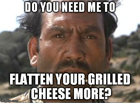 DO YOU NEED ME TO FLATTEN YOUR GRILLED CHEESE MORE? | made w/ Imgflip meme maker