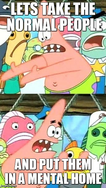 Put It Somewhere Else Patrick Meme | LETS TAKE THE NORMAL PEOPLE AND PUT THEM IN A MENTAL HOME | image tagged in memes,put it somewhere else patrick | made w/ Imgflip meme maker