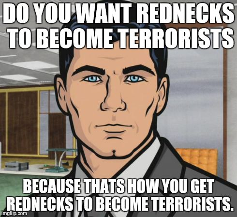 Archer Meme | DO YOU WANT REDNECKS TO BECOME TERRORISTS BECAUSE THATS HOW YOU GET REDNECKS TO BECOME TERRORISTS. | image tagged in memes,archer,AdviceAnimals | made w/ Imgflip meme maker