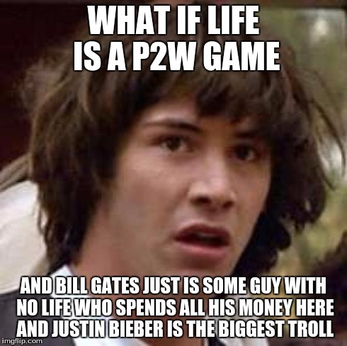 Conspiracy Keanu Meme | WHAT IF LIFE IS A P2W GAME AND BILL GATES JUST IS SOME GUY WITH NO LIFE WHO SPENDS ALL HIS MONEY HERE AND JUSTIN BIEBER IS THE BIGGEST TROLL | image tagged in memes,conspiracy keanu | made w/ Imgflip meme maker