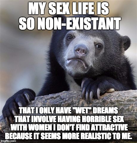 Confession Bear Meme | MY SEX LIFE IS SO NON-EXISTANT THAT I ONLY HAVE "WET" DREAMS THAT INVOLVE HAVING HORRIBLE SEX WITH WOMEN I DON'T FIND ATTRACTIVE BECAUSE IT  | image tagged in memes,confession bear,AdviceAnimals | made w/ Imgflip meme maker