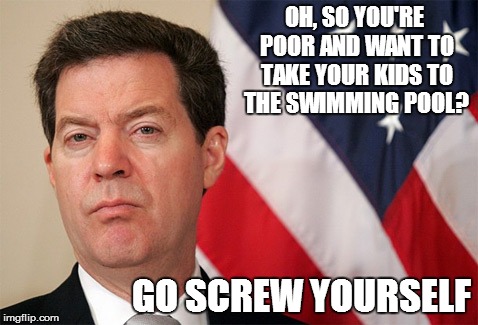 OH, SO YOU'RE POOR AND WANT TO TAKE YOUR KIDS TO THE SWIMMING POOL? GO SCREW YOURSELF | image tagged in sam brownback | made w/ Imgflip meme maker